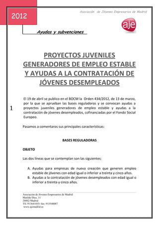 s                                             Asociación de Jóvenes Empresarios de Madrid
2012

                Ayudas y subvenciones




         PROYECTOS JUVENILES
    GENERADORES DE EMPLEO ESTABLE
    Y AYUDAS A LA CONTRATACIÓN DE
        JÓVENES DESEMPLEADOS

    El 19 de abril se publico en el BOCM la Orden 434/2012, de 13 de marzo,
    por la que se aprueban las bases reguladoras y se convocan ayudas a
1   proyectos juveniles generadores de empleo estable y ayudas a la
    contratación de jóvenes desempleados, cofinanciadas por el Fondo Social
    Europeo.

    Pasamos a comentaros sus principales características:


                                      BASES REGULADORAS

    OBJETO

    Las dos líneas que se contemplan son las siguientes:

        A. Ayudas para empresas de nueva creación que generen empleo
           estable de jóvenes con edad igual o inferior a treinta y cinco años.
        B. Ayudas a la contratación de jóvenes desempleados con edad igual o
           inferior a treinta y cinco años.


    Asociación de Jóvenes Empresarios de Madrid
    Matilde Díez, 11
    28002-Madrid
    Tlf.:913641055- fax: 913540087
     www.ajemadrid.es
 