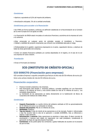 AYUDAS Y SUBVENCIONES PARA LAS EMPRESAS


Comisiones

• Apertura: equivalente al 0,5% del importe del préstamo.

• Amortización anticipada: 2% de la cantidad amortizada.

Condiciones para acceder a la financiación

• Ser PYME con forma societaria, conforme a la definición establecida en la Recomendación de la Comisión
de la Unión Europea de 6 de agosto de 2008.

• La financiación de ENISA estará vinculada a la estructura financiera y económica de la empresa así como
a su solvencia.

• Estar enmarcada en cualquier sector de actividad, excepto el inmobiliario y financiero.
• Calidad y viabilidad del proyecto empresarial, que ofrecerá una rentabilidad adecuada al riesgo.

• Profesionalidad de la gestión: experiencia empresarial en el sector, capacitación técnica y cobertura de
todas las áreas gerenciales de la empresa.

• Contar con estados financieros auditados y/o cuentas depositadas en el registro, en el caso de no ser
una empresa de nueva creación.

Tramitación

• Enviar el Formulario de Solicitud.


             ICO (INSTITUTO DE CRÉDITO OFICIAL)
ICO DIRECTO (Financiación para empresas)
ICO considera Empresa a aquella compañía que factura al año más de 50 millones de euros y/o
tiene unos activos totales de más de 43 millones de euros.

Financiación corporativa

        Financia inversión productiva a las empresas.
        Esta financiación está dirigida a empresas públicas y privadas españolas con una facturación
         superior a 50 millones de euros y unos activos totales de más de 43 millones de euros y sus
         sociedades dependientes.
        La tramitación de las operaciones se realiza directamente en la Subdirección de Banca de
         Corporativa del Instituto de Crédito Oficial.

Condiciones

        Importe financiación: La cuantía mínima del préstamo solicitado al ICO es aproximadamente
         de 10 millones de euros o su contravalor en divisas.
        Importe del proyecto: Más de 15 millones de euros.
        Modalidad: Préstamo.
        Tipo de interés: El tipo de interés de las operaciones es el de mercado. Pueden ir referenciadas
         a tipo fijo durante toda la vida de la operación o variable (EURIBOR), más un diferencial a
         asignar a cada operación.
        Amortización y carencia: Estas operaciones se amortizan a largo plazo. El plazo concreto de
         amortización y carencia será objeto de negociación con cada prestatario, considerando la
         generación de flujos de caja del proyecto financiado.
        Comisiones: Se les podrá aplicar las comisiones y gastos habituales de acuerdo con el proyecto
         de que se trate.



                                                   11
 