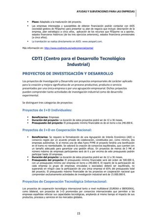 AYUDAS Y SUBVENCIONES PARA LAS EMPRESAS


       Plazo: Adaptado a la maduración del proyecto.
       Las empresas interesadas y susceptibles de obtener financiación podrán contactar con AXIS
        (sociedad gestora de FESpyme) para presentar su plan de negocio que incluya: descripción de la
        empresa, plan estratégico a cinco años, aplicación de los recursos que FESpyme va a aportar,
        estados financieros históricos (de los tres ejercicios anteriores), estados financieros previsionales
        (a cinco años).
       La tramitación se realiza directamente en AXIS: www.axispart.com.

Más información en: http://www.icodirecto.es/webcomercial/portal/



        CDTI (Centro para el Desarrollo Tecnológico
                       Industrial)

PROYECTOS DE INVESTIGACIÓN Y DESARROLLO
Los proyectos de Investigación y Desarrollo son proyectos empresariales de carácter aplicado
para la creación y mejora significativa de un proceso productivo, producto o servicio
presentados por una única empresa o por una agrupación empresarial. Dichos proyectos
pueden comprender tanto actividades de investigación industrial como de desarrollo
experimental.

Se distinguen tres categorías de proyectos:

Proyectos de I+D Individuales:

       Beneficiarios: Empresas
       Duración del proyecto: La duración de estos proyectos podrá ser de 12 a 36 meses.
       Presupuesto del proyecto: El presupuesto mínimo financiable es de en torno a los 240.000 €.


Proyectos de I+D en Cooperación Nacional:

       Beneficiarios: Se requiere la formalización de una Agrupación de Interés Económico (AIE) o
        consorcio regido por un acuerdo privado de colaboración, constituidos por, como mínimo, dos
        empresas autónomas. Si al menos una de ellas fuera PYME el proyecto tendría una bonificación
        en el tramo no reembolsable. Se valorará la creación de consorcios equilibrados, que cuenten con
        un tamaño adecuado para garantizar una gestión eficaz. En proyectos de menos de 3 M€ el
        número máximo de empresas participantes será de 6 y por encima de este presupuesto podrán
        participar hasta 10 empresas.
       Duración del proyecto: La duración de estos proyectos podrá ser de 12 a 36 meses.
       Presupuesto del proyecto: El presupuesto mínimo financiable será del orden de 500.000 €,
        con un presupuesto mínimo por empresa en torno a 240.000 €. El reparto de la participación de
        cada empresa (o grupo de empresas vinculadas o asociadas) deberá ser equilibrado, no
        superando en ningún caso la participación de una única empresa el 65% del presupuesto total
        del proyecto. El presupuesto máximo financiable de los proyectos en cooperación nacional que
        comprendan exclusivamente actividades de investigación industrial será de 15.000.000 €.


Proyectos de Cooperación Tecnológica Internacional:

Los proyectos de cooperación tecnológica internacional tanto a nivel multilateral (EUREKA e IBEROEKA),
como bilateral, son proyectos de I+D promovidos por consorcios internacionales que permiten a las
empresas españolas reforzar sus capacidades tecnológicas, ampliando al mismo tiempo el impacto de sus
productos, procesos y servicios en los mercados globales.




                                                    15
 