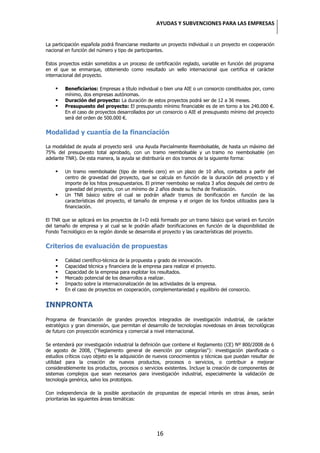 AYUDAS Y SUBVENCIONES PARA LAS EMPRESAS


La participación española podrá financiarse mediante un proyecto individual o un proyecto en cooperación
nacional en función del número y tipo de participantes.

Estos proyectos están sometidos a un proceso de certificación reglado, variable en función del programa
en el que se enmarque, obteniendo como resultado un sello internacional que certifica el carácter
internacional del proyecto.

       Beneficiarios: Empresas a título individual o bien una AIE o un consorcio constituidos por, como
        mínimo, dos empresas autónomas.
       Duración del proyecto: La duración de estos proyectos podrá ser de 12 a 36 meses.
       Presupuesto del proyecto: El presupuesto mínimo financiable es de en torno a los 240.000 €.
        En el caso de proyectos desarrollados por un consorcio o AIE el presupuesto mínimo del proyecto
        será del orden de 500.000 €.


Modalidad y cuantía de la financiación

La modalidad de ayuda al proyecto será una Ayuda Parcialmente Reembolsable, de hasta un máximo del
75% del presupuesto total aprobado, con un tramo reembolsable y un tramo no reembolsable (en
adelante TNR). De esta manera, la ayuda se distribuiría en dos tramos de la siguiente forma:

       Un tramo reembolsable (tipo de interés cero) en un plazo de 10 años, contados a partir del
        centro de gravedad del proyecto, que se calcula en función de la duración del proyecto y el
        importe de los hitos presupuestarios. El primer reembolso se realiza 3 años después del centro de
        gravedad del proyecto, con un mínimo de 2 años desde su fecha de finalización.
       Un TNR básico sobre el cual se podrán añadir tramos de bonificación en función de las
        características del proyecto, el tamaño de empresa y el origen de los fondos utilizados para la
        financiación.

El TNR que se aplicará en los proyectos de I+D está formado por un tramo básico que variará en función
del tamaño de empresa y al cual se le podrán añadir bonificaciones en función de la disponibilidad de
Fondo Tecnológico en la región donde se desarrolla el proyecto y las características del proyecto.


Criterios de evaluación de propuestas

       Calidad científico-técnica de la propuesta y grado de innovación.
       Capacidad técnica y financiera de la empresa para realizar el proyecto.
       Capacidad de la empresa para explotar los resultados.
       Mercado potencial de los desarrollos a realizar.
       Impacto sobre la internacionalización de las actividades de la empresa.
       En el caso de proyectos en cooperación, complementariedad y equilibrio del consorcio.


INNPRONTA
Programa de financiación de grandes proyectos integrados de investigación industrial, de carácter
estratégico y gran dimensión, que permitan el desarrollo de tecnologías novedosas en áreas tecnológicas
de futuro con proyección económica y comercial a nivel internacional.

Se entenderá por investigación industrial la definición que contiene el Reglamento (CE) Nº 800/2008 de 6
de agosto de 2008, ("Reglamento general de exención por categorías"): investigación planificada o
estudios críticos cuyo objeto es la adquisición de nuevos conocimientos y técnicas que puedan resultar de
utilidad para la creación de nuevos productos, procesos o servicios, o contribuir a mejorar
considerablemente los productos, procesos o servicios existentes. Incluye la creación de componentes de
sistemas complejos que sean necesarios para investigación industrial, especialmente la validación de
tecnología genérica, salvo los prototipos.

Con independencia de la posible aprobación de propuestas de especial interés en otras áreas, serán
prioritarias las siguientes áreas temáticas:




                                                   16
 