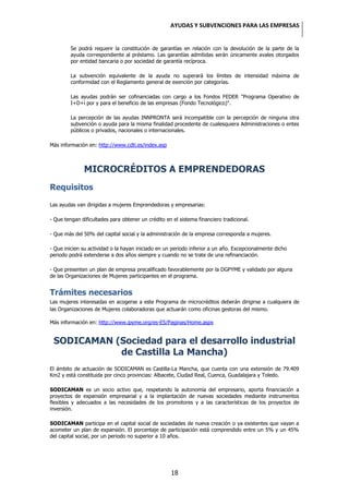 AYUDAS Y SUBVENCIONES PARA LAS EMPRESAS


         Se podrá requerir la constitución de garantías en relación con la devolución de la parte de la
         ayuda correspondiente al préstamo. Las garantías admitidas serán únicamente avales otorgados
         por entidad bancaria o por sociedad de garantía recíproca.

         La subvención equivalente de la ayuda no superará los límites de intensidad máxima de
         conformidad con el Reglamento general de exención por categorías.

         Las ayudas podrán ser cofinanciadas con cargo a los Fondos FEDER "Programa Operativo de
         I+D+i por y para el beneficio de las empresas (Fondo Tecnológico)".

         La percepción de las ayudas INNPRONTA será incompatible con la percepción de ninguna otra
         subvención o ayuda para la misma finalidad procedente de cualesquiera Administraciones o entes
         públicos o privados, nacionales o internacionales.

Más información en: http://www.cdti.es/index.asp



              MICROCRÉDITOS A EMPRENDEDORAS
Requisitos

Las ayudas van dirigidas a mujeres Emprendedoras y empresarias:

- Que tengan dificultades para obtener un crédito en el sistema financiero tradicional.

- Que más del 50% del capital social y la administración de la empresa corresponda a mujeres.

- Que inicien su actividad o la hayan iniciado en un periodo inferior a un año. Excepcionalmente dicho
periodo podrá extenderse a dos años siempre y cuando no se trate de una refinanciación.

- Que presenten un plan de empresa precalificado favorablemente por la DGPYME y validado por alguna
de las Organizaciones de Mujeres participantes en el programa.


Trámites necesarios
Las mujeres interesadas en acogerse a este Programa de microcréditos deberán dirigirse a cualquiera de
las Organizaciones de Mujeres colaboradoras que actuarán como oficinas gestoras del mismo.

Más información en: http://www.ipyme.org/es-ES/Paginas/Home.aspx


 SODICAMAN (Sociedad para el desarrollo industrial
            de Castilla La Mancha)
El ámbito de actuación de SODICAMAN es Castilla-La Mancha, que cuenta con una extensión de 79.409
Km2 y está constituida por cinco provincias: Albacete, Ciudad Real, Cuenca, Guadalajara y Toledo.

SODICAMAN es un socio activo que, respetando la autonomía del empresario, aporta financiación a
proyectos de expansión empresarial y a la implantación de nuevas sociedades mediante instrumentos
flexibles y adecuados a las necesidades de los promotores y a las características de los proyectos de
inversión.

SODICAMAN participa en el capital social de sociedades de nueva creación o ya existentes que vayan a
acometer un plan de expansión. El porcentaje de participación está comprendido entre un 5% y un 45%
del capital social, por un periodo no superior a 10 años.




                                                    18
 