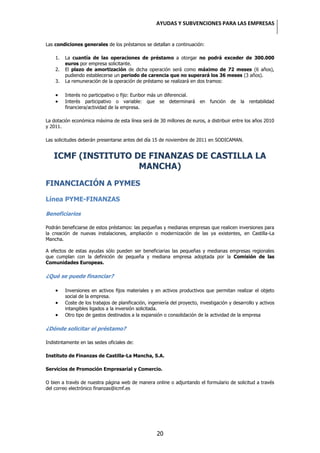 AYUDAS Y SUBVENCIONES PARA LAS EMPRESAS


Las condiciones generales de los préstamos se detallan a continuación:

    1.   La cuantía de las operaciones de préstamo a otorgar no podrá exceder de 300.000
         euros por empresa solicitante.
    2.   El plazo de amortización de dicha operación será como máximo de 72 meses (6 años),
         pudiendo establecerse un periodo de carencia que no superará los 36 meses (3 años).
    3.   La remuneración de la operación de préstamo se realizará en dos tramos:

         Interés no participativo o fijo: Euribor más un diferencial.
         Interés participativo o variable: que se determinará             en   función   de   la   rentabilidad
         financiera/actividad de la empresa.

La dotación económica máxima de esta línea será de 30 millones de euros, a distribuir entre los años 2010
y 2011.

Las solicitudes deberán presentarse antes del día 15 de noviembre de 2011 en SODICAMAN.


   ICMF (INSTITUTO DE FINANZAS DE CASTILLA LA
                    MANCHA)
FINANCIACIÓN A PYMES

Línea PYME-FINANZAS

Beneficiarios

Podrán beneficiarse de estos préstamos: las pequeñas y medianas empresas que realicen inversiones para
la creación de nuevas instalaciones, ampliación o modernización de las ya existentes, en Castilla-La
Mancha.

A efectos de estas ayudas sólo pueden ser beneficiarias las pequeñas y medianas empresas regionales
que cumplan con la definición de pequeña y mediana empresa adoptada por la Comisión de las
Comunidades Europeas.

¿Qué se puede financiar?

         Inversiones en activos fijos materiales y en activos productivos que permitan realizar el objeto
         social de la empresa.
         Coste de los trabajos de planificación, ingeniería del proyecto, investigación y desarrollo y activos
         intangibles ligados a la inversión solicitada.
         Otro tipo de gastos destinados a la expansión o consolidación de la actividad de la empresa

¿Dónde solicitar el préstamo?

Indistintamente en las sedes oficiales de:

Instituto de Finanzas de Castilla-La Mancha, S.A.

Servicios de Promoción Empresarial y Comercio.

O bien a través de nuestra página web de manera online o adjuntando el formulario de solicitud a través
del correo electrónico finanzas@icmf.es




                                                     20
 