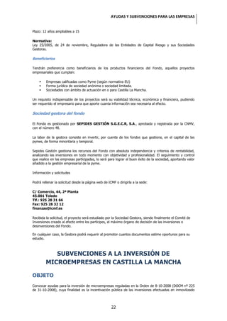 AYUDAS Y SUBVENCIONES PARA LAS EMPRESAS


Plazo: 12 años ampliables a 15

Normativa:
Ley 25/2005, de 24 de noviembre, Reguladora de las Entidades de Capital Riesgo y sus Sociedades
Gestoras.

Beneficiarios

Tendrán preferencia como beneficiarios de los productos financieros del Fondo, aquellos proyectos
empresariales que cumplan:

        Empresas calificadas como Pyme (según normativa EU)
        Forma jurídica de sociedad anónima o sociedad limitada.
        Sociedades con ámbito de actuación en o para Castilla La Mancha.

Un requisito indispensable de los proyectos será su viabilidad técnica, económica y financiera, pudiendo
ser requerido el empresario para que aporte cuanta información sea necesaria al efecto.

Sociedad gestora del fondo

El Fondo es gestionado por SEPIDES GESTIÓN S.G.E.C.R, S.A., aprobada y registrada por la CNMV,
con el número 48.

La labor de la gestora consiste en invertir, por cuenta de los fondos que gestiona, en el capital de las
pymes, de forma minoritaria y temporal.

Sepides Gestión gestiona los recursos del Fondo con absoluta independencia y criterios de rentabilidad,
analizando las inversiones en todo momento con objetividad y profesionalidad. El seguimiento y control
que realice en las empresas participadas, lo será para lograr el buen éxito de la sociedad, aportando valor
añadido a la gestión empresarial de la pyme.

Información y solicitudes

Podrá rellenar la solicitud desde la página web de ICMF o dirigirla a la sede:

C/ Comercio, 44, 2ª Planta
45.001 Toledo
Tlf.: 925 28 31 66
Fax: 925 28 32 12
finanzas@icmf.es

Recibida la solicitud, el proyecto será estudiado por la Sociedad Gestora, siendo finalmente el Comité de
Inversiones creado al efecto entre los partícipes, el máximo órgano de decisión de las inversiones o
desinversiones del Fondo.

En cualquier caso, la Gestora podrá requerir al promotor cuantos documentos estime oportunos para su
estudio.



            SUBVENCIONES A LA INVERSIÓN DE
         MICROEMPRESAS EN CASTILLA LA MANCHA

OBJETO
Convocar ayudas para la inversión de microempresas reguladas en la Orden de 8-10-2008 (DOCM nº 225
de 31-10-2008), cuya finalidad es la incentivación pública de las inversiones efectuadas en inmovilizado




                                                     22
 