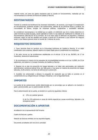 AYUDAS Y SUBVENCIONES PARA LAS EMPRESAS


material nuevo, así como los gastos necesarios para su puesta en funcionamiento, realizadas por las
microempresas en el ámbito territorial de Castilla-La Mancha.


DESTINATARIOS
Tendrán la condición de beneficiario las empresas industriales y de servicios, que tengan la consideración
de microempresas, pudiendo acceder a las subvenciones, además de las personas físicas y jurídicas, las
comunidades de bienes, excepto las empresas públicas, cooperativas y sociedades laborales.

Se considerará microempresa a la entidad que se ajuste a la definición que de la misma determine en
cada momento la Unión Europea, siendo aplicable en tanto no sea objeto de modificación lo indicado en la
Recomendación 2003/361/CE de la Comisión, de 6 de mayo sobre la definición de pequeñas y medianas
empresas, según la cual son aquellas que ocupan a menos de 10 personas y cuyo volumen de negocios
anual o cuyo balance general anual no excede de 2 millones de euros.


REQUISITOS EXIGIDOS
1. Tener domicilio fiscal en territorio de la Comunidad Autónoma de Castilla-La Mancha. Si no están
constituidos como empresa, deberán estarlo en el plazo fijado para el cumplimiento de condiciones.

2. No estar incurso en las prohibiciones establecidas en el artículo 13 de la Ley 38/2003, de 17 de
noviembre, General de Subvenciones.

3. No encontrarse en ninguno de los supuestos de incompatibilidad previstas en la Ley 11/2003, de 25 de
septiembre, del Gobierno y Consejo Consultivo de Castilla-La Mancha.

4. Disponer de un plan de prevención de riesgos laborales y no haber sido sancionados, por resolución
administrativa o sentencia judicial firme, por falta grave o muy grave en materia de prevención de riesgos
laborales, el año anterior a la fecha de solicitud de la subvención.

5. Acreditar con anterioridad a dictarse la propuesta de resolución que se halla al corriente en el
cumplimiento de sus obligaciones por reintegro, tributarias y con la Seguridad Social.


IMPORTES
La cuantía de las subvenciones vendrá determinada por un porcentaje que se aplicará a la inversión o
gasto subvencionable, que no podrá exceder del 30%.

Para la determinación de la cuantía, se tendrán en cuenta los siguientes criterios:

             a)   15% con carácter general.

             b) de 0 a 15% adicional en zonas de interés especial por causas económicas, laborales o de
             emergencia social.


DOCUMENTACIÓN A APORTAR
Acreditación de la representación del firmante.

Cuadro de facturas y gastos.

Relación de facturas emitidas con los requisitos legales.

Documento acreditativo del inicio de la actividad.




                                                     23
 