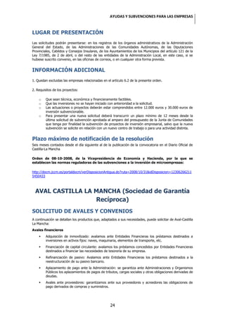 AYUDAS Y SUBVENCIONES PARA LAS EMPRESAS


LUGAR DE PRESENTACIÓN
Las solicitudes podrán presentarse: en los registros de los órganos administrativos de la Administración
General del Estado, de las Administraciones de las Comunidades Autónomas, de las Diputaciones
Provinciales, Cabildos y Consejos Insulares, de los Ayuntamientos de los Municipios del artículo 121 de la
Ley 7/1985, de 2 de abril, o del resto de las entidades de la Administración Local, en este caso, si se
hubiese suscrito convenio, en las oficinas de correos, o en cualquier otra forma prevista.


INFORMACIÓN ADICIONAL
1. Quedan excluidas las empresas relacionadas en el artículo 6.2 de la presente orden.

2. Requisitos de los proyectos:

    o    Que sean técnica, económica y financieramente factibles.
    o    Que las inversiones no se hayan iniciado con anterioridad a la solicitud.
    o    Las actuaciones o proyectos deberán estar comprendidos entre 12.000 euros y 30.000 euros de
         inversión subvencionable.
    o    Para presentar una nueva solicitud deberá transcurrir un plazo mínimo de 12 meses desde la
         última solicitud de subvención aprobada al amparo del presupuesto de la Junta de Comunidades
         que tenga por finalidad la subvención de proyectos de inversión empresarial, salvo que la nueva
         subvención se solicite en relación con un nuevo centro de trabajo o para una actividad distinta.


Plazo máximo de notificación de la resolución
Seis meses contados desde el día siguiente al de la publicación de la convocatoria en el Diario Oficial de
Castilla-La Mancha

Orden de 08-10-2008, de la Vicepresidencia de Economía y Hacienda, por la que se
establecen las normas reguladoras de las subvenciones a la inversión de microempresas:

http://docm.jccm.es/portaldocm/verDisposicionAntigua.do?ruta=2008/10/31&idDisposicion=12306266211
5450433



  AVAL CASTILLA LA MANCHA (Sociedad de Garantía
                   Recíproca)
SOLICITUD DE AVALES Y CONVENIOS
A continuación se detallan los productos que, adaptados a sus necesidades, puede solicitar de Aval-Castilla
La Mancha:
Avales financieros
        Adquisición de inmovilizado: avalamos ante Entidades Financieras los préstamos destinados a
         inversiones en activos fijos: naves, maquinaria, elementos de transporte, etc.
        Financiación de capital circulante: avalamos los préstamos concedidos por Entidades Financieras
         destinados a financiar las necesidades de tesorería de su empresa.
        Refinanciación de pasivo: Avalamos ante Entidades Financieras los préstamos destinados a la
         reestructuración de su pasivo bancario.
        Aplazamiento de pago ante la Administración: se garantiza ante Administraciones y Organismos
         Públicos los aplazamientos de pagos de tributos, cargas sociales y otras obligaciones derivadas de
         deudas.
        Avales ante proveedores: garantizamos ante sus proveedores y acreedores las obligaciones de
         pago derivados de compras y suministros.




                                                    24
 