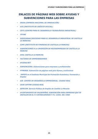 AYUDAS Y SUBVENCIONES PARA LAS EMPRESAS



    ENLACES DE PÁGINAS WEB SOBRE AYUDAS Y
       SUBVENCIONES PARA LAS EMPRESAS
   ENISA (EMPRESA NACIONAL DE INNOVACIÓN)

   ICO (INSTITUTO DE CRÉDITO OFICIAL)

   CDTI (CENTRO PARA EL DESARROLLO TECNOLÓGICO INDUSTRIAL)

   YPYME

   SODICAMAN (SOCIEDAD PARA EL DESARROLLO INDUSTRIAL DE CASTILLA
    LA MANCHA)

   ICMF (INSTITUTO DE FINANZAS DE CASTILLA LA MANCHA)

   SUBVENCIONES A LA INVERSIÓN DE MICROEMPRESAS DE CASTILLA LA
    MANCHA

   AVAL CASTILLA LA MANCHA

   FACTORIA DE EMPRENDEDORES

   AYUDAS.NET

   SUBVENCIONA. Subvenciones para empresas y profesionales

   PYMERSA. Subvención de páginas web para Pymes y autónomos

   IMPEFE es el Instituto Municipal de Promoción Económica, Formación y
    Empleo

   AJE. CENTRO DE DESARROLLO EMPRESARIAL. CIUDAD REAL

   CEOE CEPYME CIUDAD REAL

   SEPECAM. Servicio Público de Empleo de Castilla La Mancha

   AYUNTAMIENTO DE VALDEPEÑAS. SUBVENCIÓN PARA EMPRESAS QUE SE
    INSTALEN EN EL P.I ENTRECAMINOS Y P.I. AVDA. DEL VINO




                                    26
 
