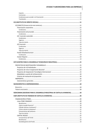 AYUDAS Y SUBVENCIONES PARA LAS EMPRESAS


           Importe .......................................................................................................................................................... 10
           Comisiones .................................................................................................................................................... 11
           Condiciones para acceder a la financiación ................................................................................................... 11
           Tramitación.................................................................................................................................................... 11

ICO (INSTITUTO DE CRÉDITO OFICIAL) .................................................................................................. 11

   ICO DIRECTO (FINANCIACIÓN PARA EMPRESAS).............................................................................................. 11
     Financiación corporativa ................................................................................................................... 11
           Condiciones ................................................................................................................................................... 11
       Financiación estructurada ................................................................................................................. 12
           Condiciones ................................................................................................................................................... 12
       ICO inversión sostenible .................................................................................................................... 12
           Condiciones ................................................................................................................................................... 12
           Vigencia ......................................................................................................................................................... 12
           Tipos de interés ............................................................................................................................................. 12
       ICO inversión ...................................................................................................................................... 13
           Condiciones ................................................................................................................................................... 13
           Vigencia ......................................................................................................................................................... 13
           Tipos de interés ............................................................................................................................................. 13
       Fondo FESinfraestructura .................................................................................................................. 14
           Condiciones ................................................................................................................................................... 14
       Fondo FESpyme .................................................................................................................................. 14
           Condiciones ................................................................................................................................................... 14

CDTI (CENTRO PARA EL DESARROLLO TECNOLÓGICO INDUSTRIAL)...................................................... 15

   PROYECTOS DE INVESTIGACIÓN Y DESARROLLO .................................................................................... 15
     Proyectos de I+D Individuales: ........................................................................................................... 15
     Proyectos de I+D en Cooperación Nacional: ...................................................................................... 15
     Proyectos de Cooperación Tecnológica Internacional: ...................................................................... 15
     Modalidad y cuantía de la financiación ............................................................................................. 16
     Criterios de evaluación de propuestas ............................................................................................... 16
   INNPRONTA ............................................................................................................................................ 16
     Características generales ................................................................................................................... 17

MICROCRÉDITOS A EMPRENDEDORAS ................................................................................................. 18

   REQUISITOS ............................................................................................................................................... 18
   TRÁMITES NECESARIOS ................................................................................................................................. 18

SODICAMAN (SOCIEDAD PARA EL DESARROLLO INDUSTRIAL DE CASTILLA LA MANCHA) .................... 18

ICMF (INSTITUTO DE FINANZAS DE CASTILLA LA MANCHA) ................................................................. 20

   FINANCIACIÓN A PYMES......................................................................................................................... 20
      Línea PYME-FINANZAS ....................................................................................................................... 20
           Beneficiarios .................................................................................................................................................. 20
           ¿Qué se puede financiar? .............................................................................................................................. 20
           ¿Dónde solicitar el préstamo? ....................................................................................................................... 20
           ¿Cómo solicitar el préstamo? ........................................................................................................................ 21
           Características del préstamo ......................................................................................................................... 21
           Tipos de interés ............................................................................................................................................. 21
       CAPITAL RIESGO ................................................................................................................................. 21
           Características del fondo ............................................................................................................................... 21
           Beneficiarios .................................................................................................................................................. 22
           Sociedad gestora del fondo ........................................................................................................................... 22



                                                                                     3
 