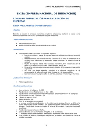 AYUDAS Y SUBVENCIONES PARA LAS EMPRESAS



     ENISA (EMPRESA NACIONAL DE INNOVACIÓN)
LÍNEAS DE FINANCIACIÓN PARA LA CREACIÓN DE
EMPRESAS

LÍNEA PARA JÓVENES EMPRENDEDORES

Objetivo

Estimular la creación de empresas promovidas por jóvenes empresarios, facilitando el acceso a una
financiación preferente con la única garantía de su proyecto empresarial.

Inversiones financiables

        Adquisición de activos fijos.
        Activo circulante necesario para el desarrollo de la actividad.

Beneficiarios

        Todas aquellas PYME que cumplan los siguientes requisitos:
            o Ejercer su actividad y realizar la inversión objeto del préstamo, en el ámbito territorial
                español.
            o Deberán constituir una sociedad mercantil o en caso de ya existir la constitución de la
                sociedad como máximo en los veinticuatro meses anteriores a la presentación de la
                solicitud.
            o El plan de empresa deberá incluir aspectos innovadores, bien relacionados con el
                producto y/o servicio, su producción, comercialización, gestión, etc.
            o Firma de los promotores como compromiso e implicación del empresario en su proyecto
                empresarial.
            o Ser PYME con forma societaria, conforme a la definición establecida en la
                Recomendación de la Comisión de la Unión Europea, de 6 de agosto de 2008.
            o Estar enmarcada en cualquier sector de actividad, excepto el inmobiliario y el financiero.

Instrumento financiero

        Préstamo participativo.

Condiciones financieras

        Importe máximo del préstamo: 50.000€.
        Tipo de interés mínimo (fijo): Euribor a un año + 2,0%.
        Tipo de interés variable: Se determinará en función de la rentabilidad financiera de la empresa.
        Tipo de interés total: fijo + variable = 6%.
        Comisión de apertura: 0,5%.
        Gastos de estudio: 0%.
        Coste de las garantías: no precisa aval.
        La empresa beneficiaria deberá aportar, en forma de recursos propios, al menos un 15% de la
        cuantía del préstamo recibido por ENISA. Las aportaciones podrán ser dinerarias o no dinerarias,
        siempre y cuando éstas últimas no superen el 50% de la aportación a cargo de la sociedad
        beneficiaria.
        Periodo máximo de amortización: 4 años.
        Carencia: 6 meses para la amortización del capital, no de los intereses.
        La edad de quien o quienes ostenten la mayoría de la empresa sea como máximo de 35 años.
        En el supuesto de amortización anticipada del préstamo, se satisfará una comisión del 2% de la
        cantidad amortizada.




                                                     5
 