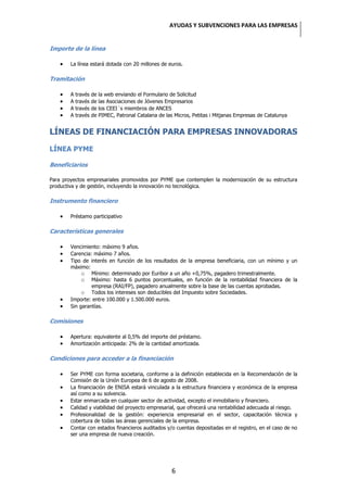 AYUDAS Y SUBVENCIONES PARA LAS EMPRESAS


Importe de la línea

        La línea estará dotada con 20 millones de euros.

Tramitación

        A   través   de   la web enviando el Formulario de Solicitud
        A   través   de   las Asociaciones de Jóvenes Empresarios
        A   través   de   los CEEI´s miembros de ANCES
        A   través   de   PIMEC, Patronal Catalana de las Micros, Petitas i Mitjanas Empresas de Catalunya


LÍNEAS DE FINANCIACIÓN PARA EMPRESAS INNOVADORAS

LÍNEA PYME

Beneficiarios

Para proyectos empresariales promovidos por PYME que contemplen la modernización de su estructura
productiva y de gestión, incluyendo la innovación no tecnológica.

Instrumento financiero

        Préstamo participativo

Características generales

        Vencimiento: máximo 9 años.
        Carencia: máximo 7 años.
        Tipo de interés en función de los resultados de la empresa beneficiaria, con un mínimo y un
        máximo:
             o Mínimo: determinado por Euribor a un año +0,75%, pagadero trimestralmente.
             o Máximo: hasta 6 puntos porcentuales, en función de la rentabilidad financiera de la
                 empresa (RAI/FP), pagadero anualmente sobre la base de las cuentas aprobadas.
             o Todos los intereses son deducibles del Impuesto sobre Sociedades.
        Importe: entre 100.000 y 1.500.000 euros.
        Sin garantías.

Comisiones

        Apertura: equivalente al 0,5% del importe del préstamo.
        Amortización anticipada: 2% de la cantidad amortizada.

Condiciones para acceder a la financiación

        Ser PYME con forma societaria, conforme a la definición establecida en la Recomendación de la
        Comisión de la Unión Europea de 6 de agosto de 2008.
        La financiación de ENISA estará vinculada a la estructura financiera y económica de la empresa
        así como a su solvencia.
        Estar enmarcada en cualquier sector de actividad, excepto el inmobiliario y financiero.
        Calidad y viabilidad del proyecto empresarial, que ofrecerá una rentabilidad adecuada al riesgo.
        Profesionalidad de la gestión: experiencia empresarial en el sector, capacitación técnica y
        cobertura de todas las áreas gerenciales de la empresa.
        Contar con estados financieros auditados y/o cuentas depositadas en el registro, en el caso de no
        ser una empresa de nueva creación.




                                                         6
 