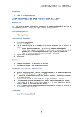 AYUDAS Y SUBVENCIONES PARA LAS EMPRESAS


Tramitación

        Enviar el Formulario de Solicitud.


LÍNEA DE EMPRESAS DE BASE TECNOLÓGICA (Línea EBT)

Beneficiarios

Para PYME que lleven a cabo proyectos cuyo resultado sea un avance tecnológico en la obtención de
nuevos productos, procesos o servicios, o la mejora sustancial de los ya existentes.

Instrumento financiero

        Préstamo participativo

Características generales

        Vencimiento: máximo 7 años.
        Carencia: máximo 5 años.
        Tipo de interés en función de los resultados de la empresa beneficiaria, con un mínimo y un
        máximo:
             o Mínimo: determinado por Euribor a un año +0,75%, pagadero trimestralmente.
             o Máximo: hasta 6 puntos porcentuales, en función de la rentabilidad financiera de la
                 empresa (RAI/FP), pagadero anualmente sobre la base de las cuentas aprobadas.
             o Todos los intereses son deducibles del Impuesto sobre Sociedades.
        Importe: entre 100.000 y 1.500.000 euros.
        Sin garantías.

Comisiones

        Apertura: equivalente al 0,5% del importe del préstamo.
        Amortización anticipada: 2% de la cantidad amortizada.

Condiciones para acceder a la financiación

        Ser PYME con forma societaria, conforme a la definición establecida en la Recomendación de la
        Comisión de la Unión Europea de 6 de agosto de 2008.
        La financiación de ENISA estará vinculada a la estructura financiera y económica de la empresa
        así como a su solvencia.
        Estar enmarcada en cualquier sector de actividad, excepto el inmobiliario y financiero.
        Calidad y viabilidad del proyecto empresarial, que ofrecerá una rentabilidad adecuada al riesgo.
        Profesionalidad de la gestión: experiencia empresarial en el sector, capacitación técnica y
        cobertura de todas las áreas gerenciales de la empresa.
        Contar con estados financieros auditados y/o cuentas depositadas en el registro, en el caso de no
        ser una empresa de nueva creación.

Tramitación

        Enviar el Formulario de Solicitud.




                                                   7
 