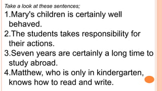 Take a look at these sentences;
1.Mary's children is certainly well
behaved.
2.The students takes responsibility for
their actions.
3.Seven years are certainly a long time to
study abroad.
4.Matthew, who is only in kindergarten,
knows how to read and write.
 