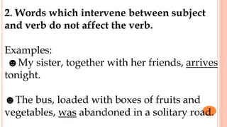 2. Words which intervene between subject
and verb do not affect the verb.
Examples:
☻My sister, together with her friends, arrives
tonight.
☻The bus, loaded with boxes of fruits and
vegetables, was abandoned in a solitary road.
 