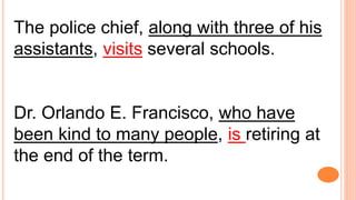 The police chief, along with three of his
assistants, visits several schools.
Dr. Orlando E. Francisco, who have
been kind to many people, is retiring at
the end of the term.
 