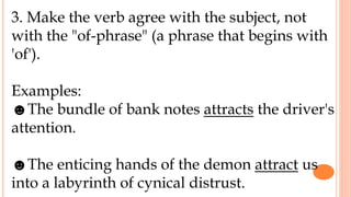 3. Make the verb agree with the subject, not
with the "of-phrase" (a phrase that begins with
'of').
Examples:
☻The bundle of bank notes attracts the driver's
attention.
☻The enticing hands of the demon attract us
into a labyrinth of cynical distrust.
 