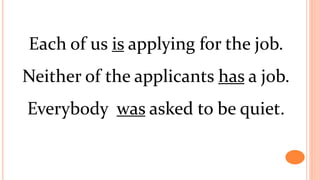 Each of us is applying for the job.
Neither of the applicants has a job.
Everybody was asked to be quiet.
 