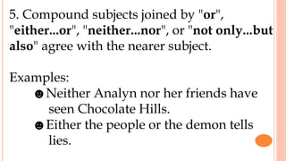 5. Compound subjects joined by "or",
"either...or", "neither...nor", or "not only...but
also" agree with the nearer subject.
Examples:
☻Neither Analyn nor her friends have
seen Chocolate Hills.
☻Either the people or the demon tells
lies.
 