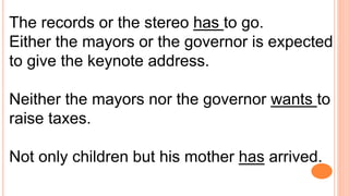 The records or the stereo has to go.
Either the mayors or the governor is expected
to give the keynote address.
Neither the mayors nor the governor wants to
raise taxes.
Not only children but his mother has arrived.
 