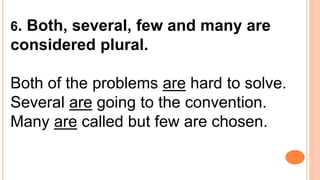 6. Both, several, few and many are
considered plural.
Both of the problems are hard to solve.
Several are going to the convention.
Many are called but few are chosen.
 