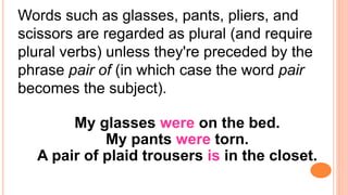 Words such as glasses, pants, pliers, and
scissors are regarded as plural (and require
plural verbs) unless they're preceded by the
phrase pair of (in which case the word pair
becomes the subject).
My glasses were on the bed.
My pants were torn.
A pair of plaid trousers is in the closet.
 