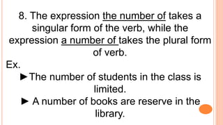 8. The expression the number of takes a
singular form of the verb, while the
expression a number of takes the plural form
of verb.
Ex.
►The number of students in the class is
limited.
► A number of books are reserve in the
library.
 