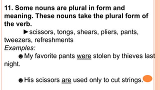 11. Some nouns are plural in form and
meaning. These nouns take the plural form of
the verb.
►scissors, tongs, shears, pliers, pants,
tweezers, refreshments
Examples:
☻My favorite pants were stolen by thieves last
night.
☻His scissors are used only to cut strings.
 