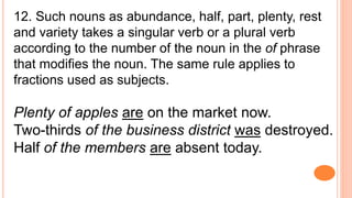 12. Such nouns as abundance, half, part, plenty, rest
and variety takes a singular verb or a plural verb
according to the number of the noun in the of phrase
that modifies the noun. The same rule applies to
fractions used as subjects.
Plenty of apples are on the market now.
Two-thirds of the business district was destroyed.
Half of the members are absent today.
 