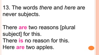 13. The words there and here are
never subjects.
There are two reasons [plural
subject] for this.
There is no reason for this.
Here are two apples.
 