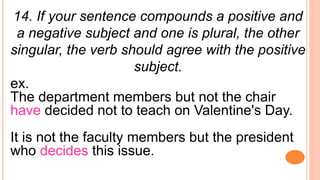 14. If your sentence compounds a positive and
a negative subject and one is plural, the other
singular, the verb should agree with the positive
subject.
ex.
The department members but not the chair
have decided not to teach on Valentine's Day.
It is not the faculty members but the president
who decides this issue.
 
