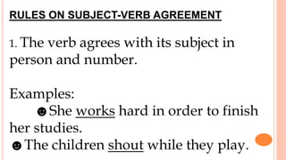 RULES ON SUBJECT-VERB AGREEMENT
1. The verb agrees with its subject in
person and number.
Examples:
☻She works hard in order to finish
her studies.
☻The children shout while they play.
 