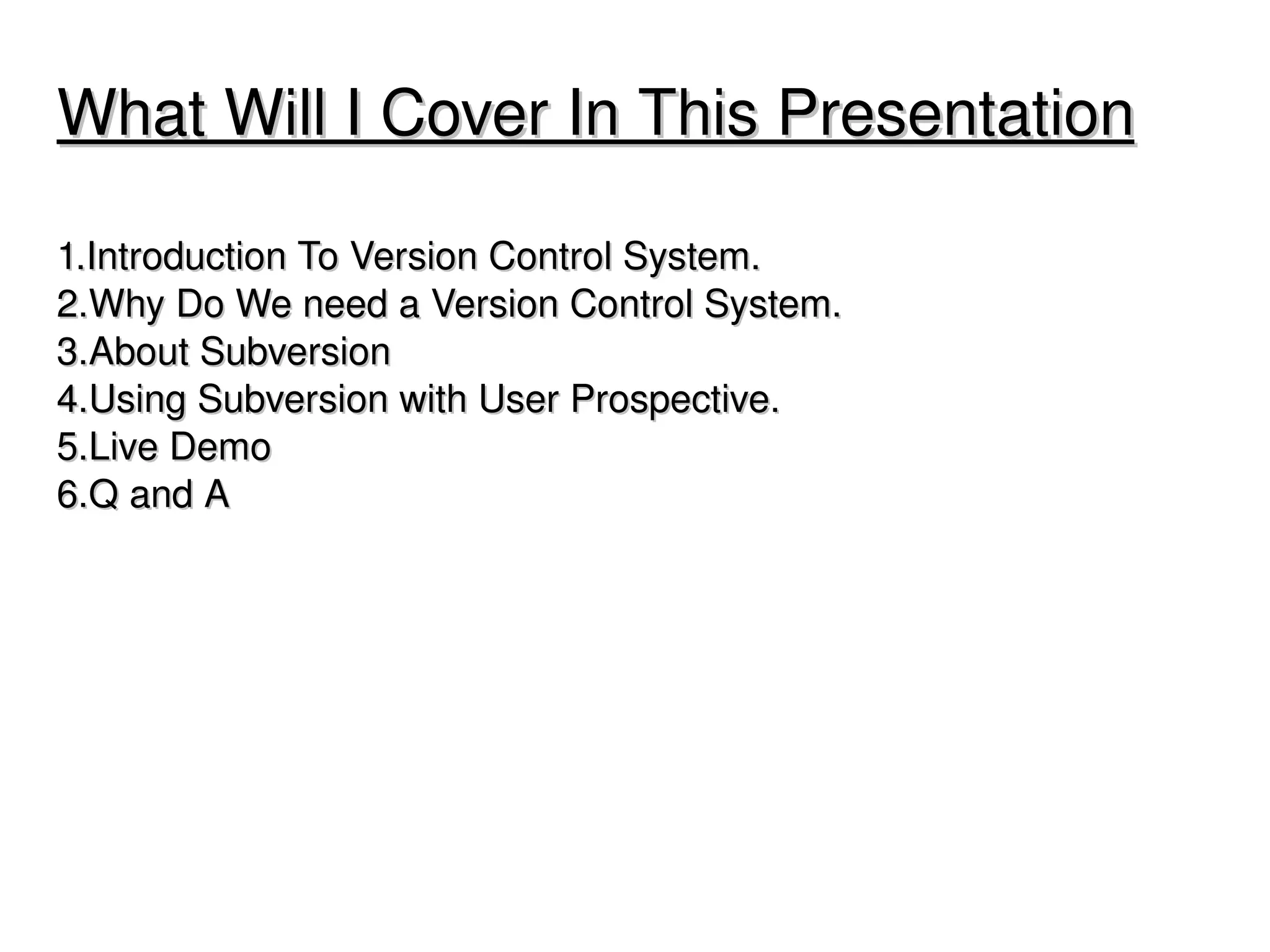 What Will I Cover In This Presentation

1.Introduction To Version Control System.
2.Why Do We need a Version Control System.
3.About Subversion
4.Using Subversion with User Prospective.
5.Live Demo
6.Q and A 




                               
 