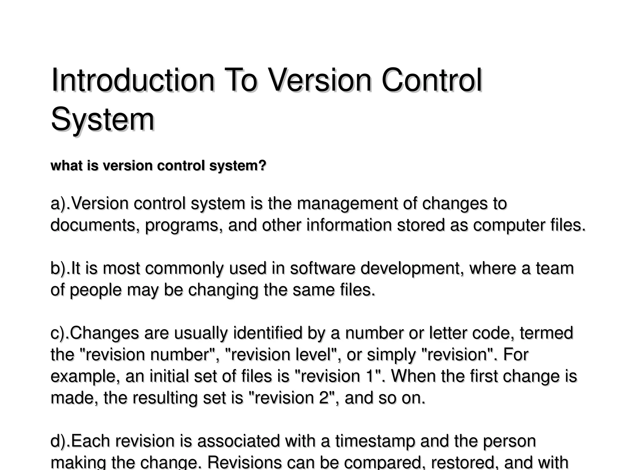 Introduction To Version Control 
    System
    what is version control system?

    a).Version control system is the management of changes to 
    documents, programs, and other information stored as computer files. 

    b).It is most commonly used in software development, where a team 
    of people may be changing the same files. 

    c).Changes are usually identified by a number or letter code, termed 
    the "revision number", "revision level", or simply "revision". For 
    example, an initial set of files is "revision 1". When the first change is 
    made, the resulting set is "revision 2", and so on.

                                        
    d).Each revision is associated with a timestamp and the person 
    making the change. Revisions can be compared, restored, and with 
 