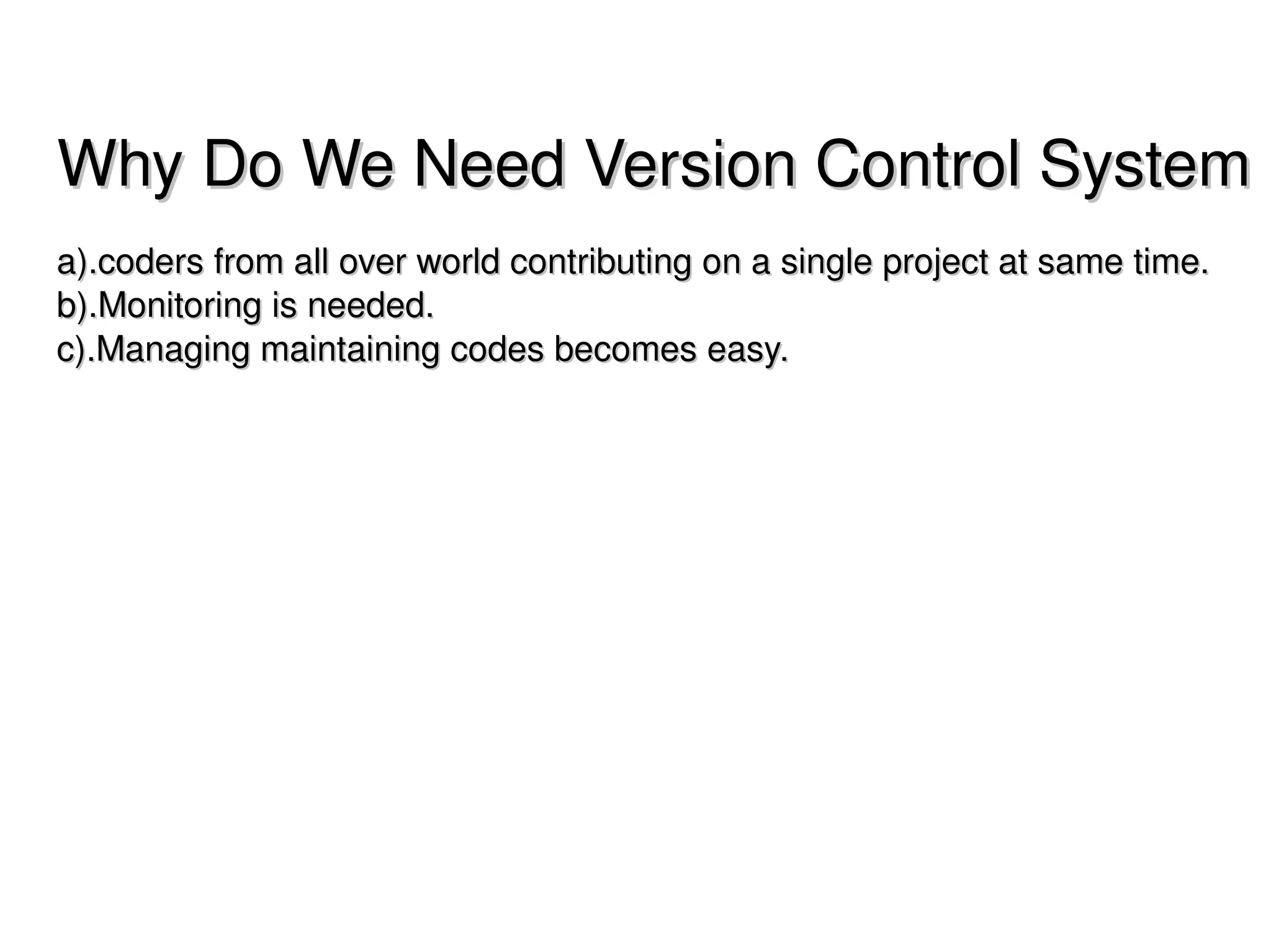 Why Do We Need Version Control System
a).coders from all over world contributing on a single project at same time.
b).Monitoring is needed.
c).Managing maintaining codes becomes easy.




                                      
 
