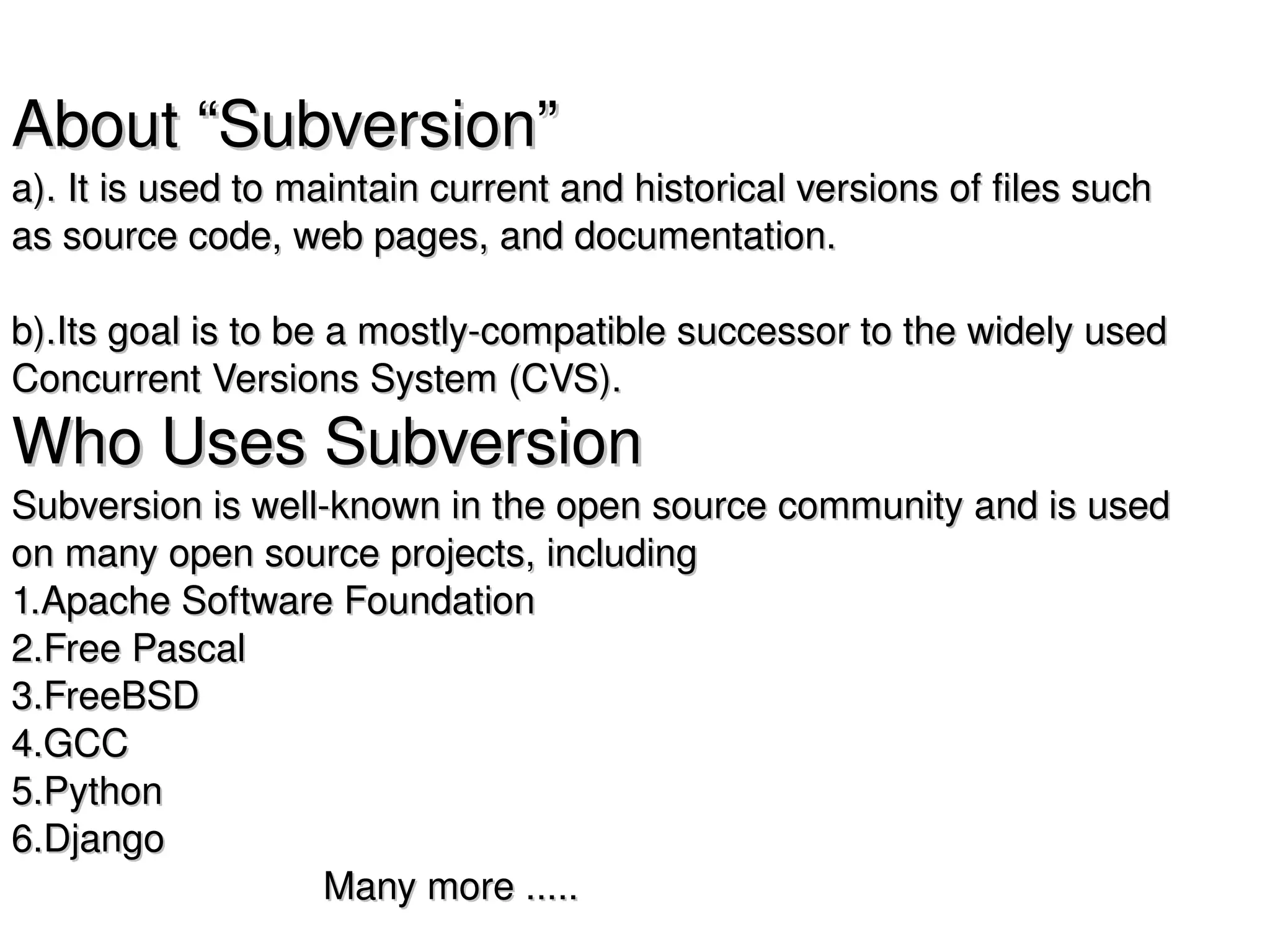 About “Subversion”
a). It is used to maintain current and historical versions of files such 
as source code, web pages, and documentation. 

b).Its goal is to be a mostly­compatible successor to the widely used 
Concurrent Versions System (CVS).
Who Uses Subversion
Subversion is well­known in the open source community and is used 
on many open source projects, including 
1.Apache Software Foundation
2.Free Pascal
3.FreeBSD
4.GCC
5.Python
6.Django
                             Many more .....  
      
 