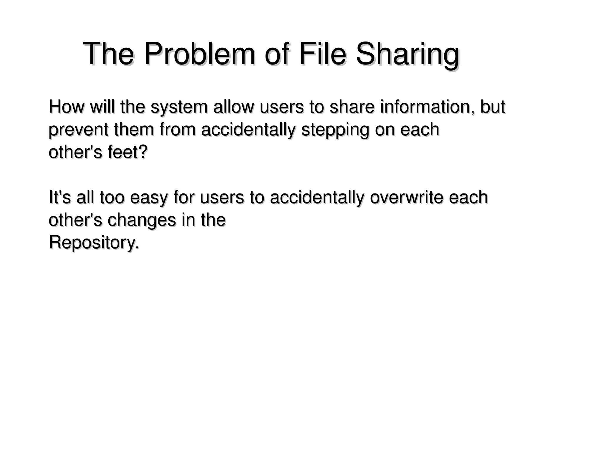     The Problem of File Sharing
    How will the system allow users to share information, but 
    prevent them from accidentally stepping on each
    other's feet? 

    It's all too easy for users to accidentally overwrite each 
    other's changes in the
    Repository.




                                      
 