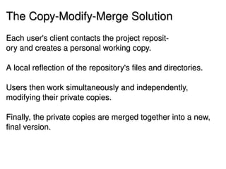 The Copy­Modify­Merge Solution
Each user's client contacts the project reposit­
ory and creates a personal working copy.

A local reflection of the repository's files and directories. 

Users then work simultaneously and independently, 
modifying their private copies.

Finally, the private copies are merged together into a new, 
final version. 


                                  
 