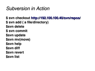 Subversion in Action
    $ svn checkout http://192.100.100.40/svn/repos/
    $ svn add ( a file/directory)
    $svn delete
    $ svn commit
    $svn update
    $svn mv(move)
    $svn help
    $svn diff
    $svn revert
    $svn list

                              
 