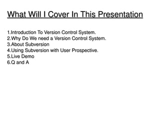 What Will I Cover In This Presentation

1.Introduction To Version Control System.
2.Why Do We need a Version Control System.
3.About Subversion
4.Using Subversion with User Prospective.
5.Live Demo
6.Q and A 




                               
 