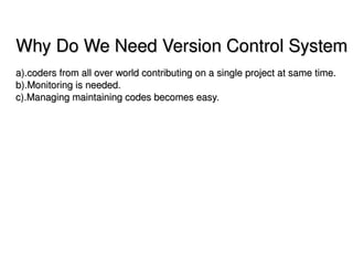 Why Do We Need Version Control System
a).coders from all over world contributing on a single project at same time.
b).Monitoring is needed.
c).Managing maintaining codes becomes easy.




                                      
 