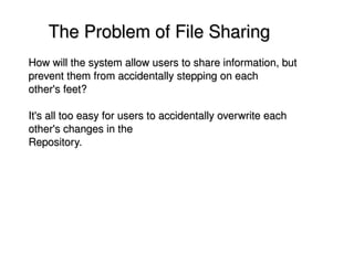     The Problem of File Sharing
    How will the system allow users to share information, but 
    prevent them from accidentally stepping on each
    other's feet? 

    It's all too easy for users to accidentally overwrite each 
    other's changes in the
    Repository.




                                      
 
