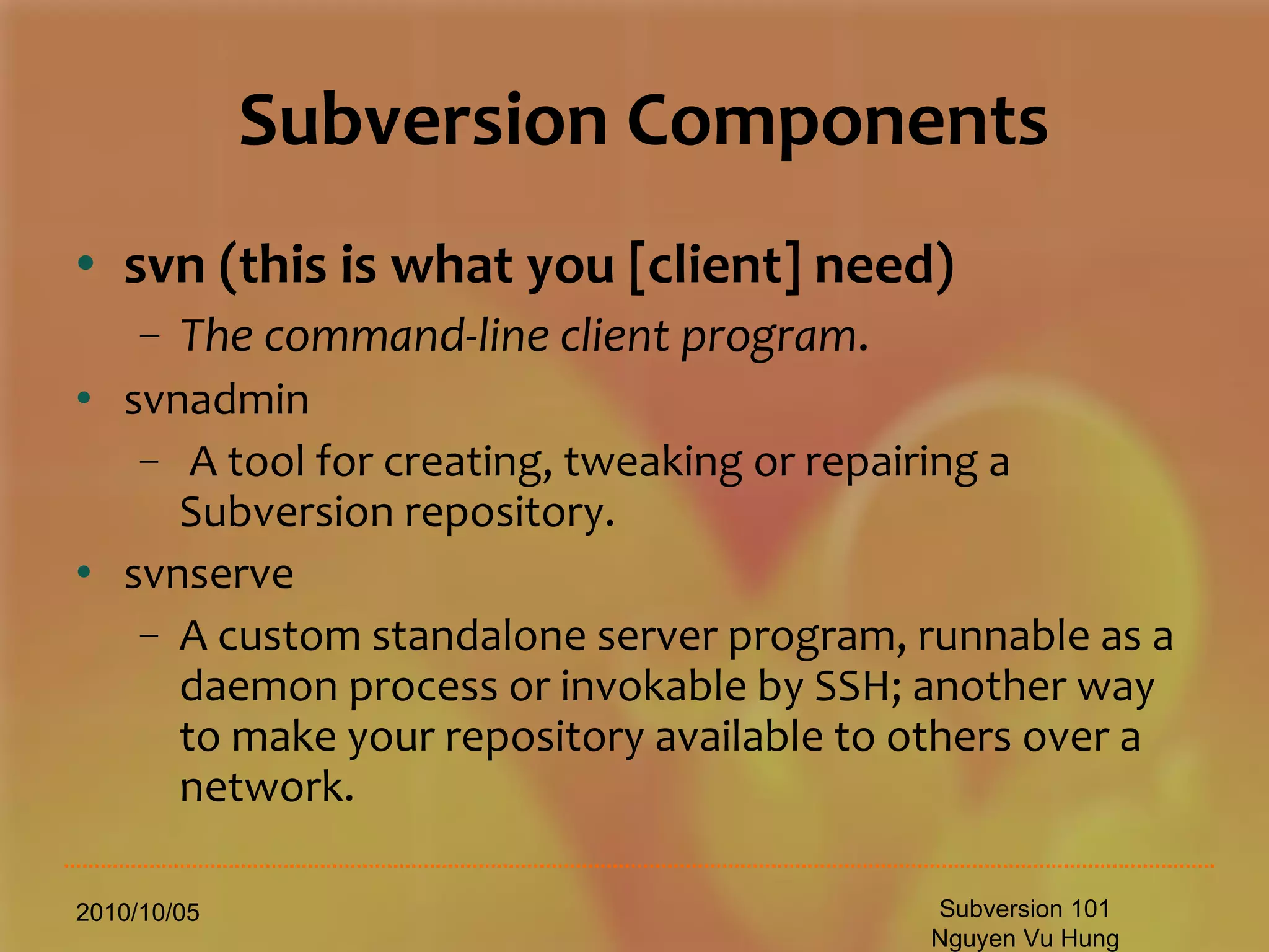 Subversion Components svn   (this is what you [client] need) The command-line client program . svnadmin  A tool for creating, tweaking or repairing a Subversion repository. svnserve  A custom standalone server program, runnable as a daemon process or invokable by SSH; another way to make your repository available to others over a network. 2010/10/05 Subversion 101 Nguyen Vu Hung 