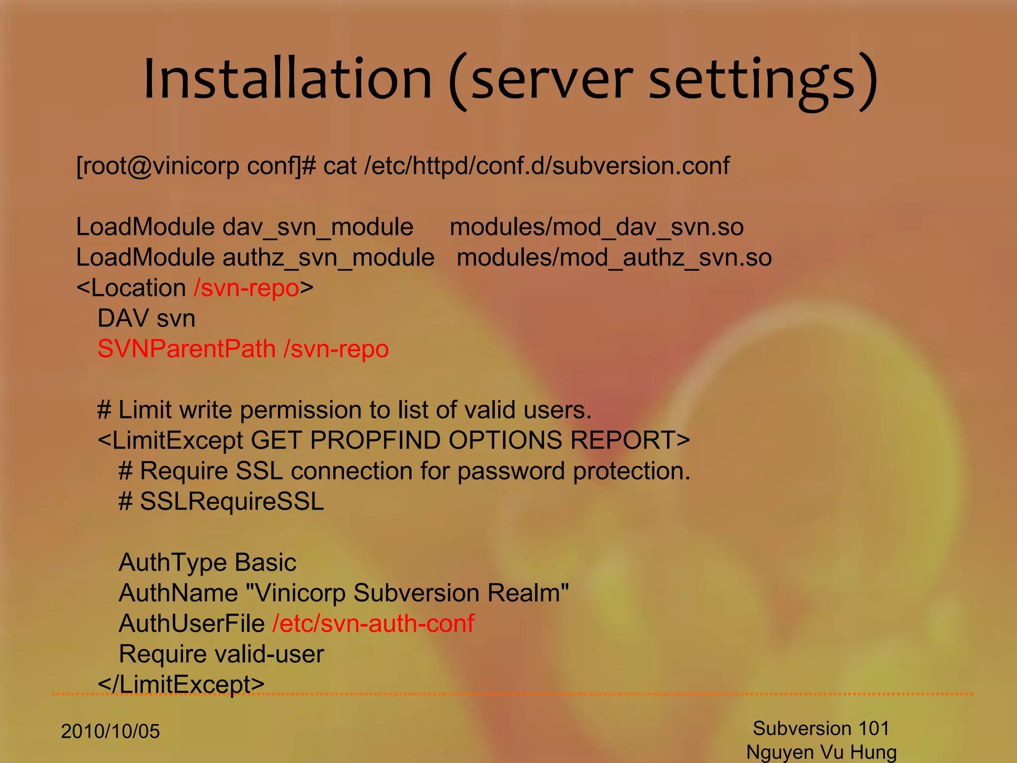 Installation (server settings) 2010/10/05 Subversion 101 Nguyen Vu Hung [root@vinicorp conf]# cat /etc/httpd/conf.d/subversion.conf LoadModule dav_svn_module  modules/mod_dav_svn.so LoadModule authz_svn_module  modules/mod_authz_svn.so <Location  /svn-repo > DAV svn SVNParentPath /svn-repo # Limit write permission to list of valid users. <LimitExcept GET PROPFIND OPTIONS REPORT> # Require SSL connection for password protection. # SSLRequireSSL AuthType Basic AuthName &quot;Vinicorp Subversion Realm&quot; AuthUserFile  /etc/svn-auth-conf Require valid-user </LimitExcept> 