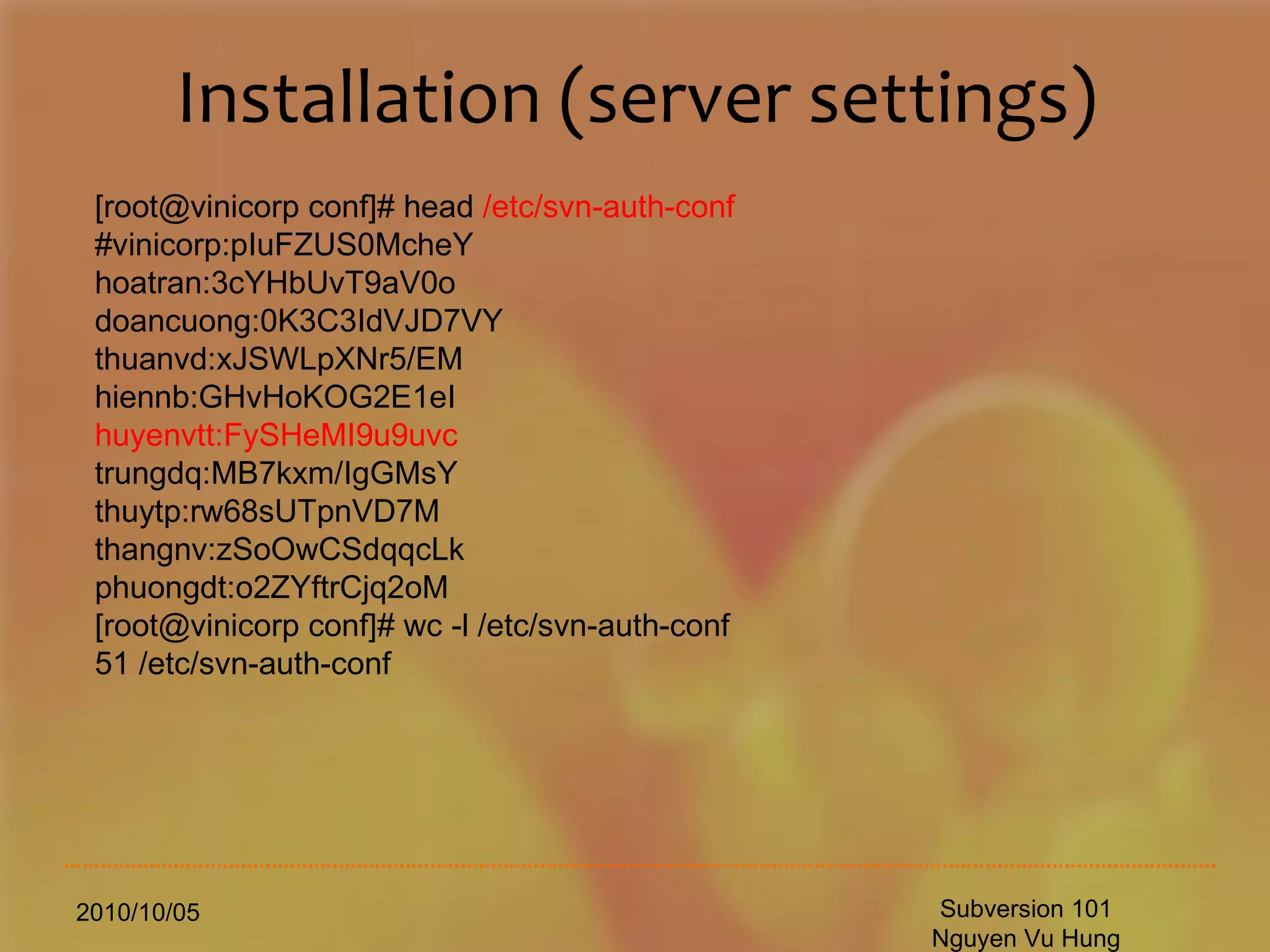 Installation (server settings) 2010/10/05 Subversion 101 Nguyen Vu Hung [root@vinicorp conf]# head  /etc/svn-auth-conf #vinicorp:pIuFZUS0McheY hoatran:3cYHbUvT9aV0o doancuong:0K3C3IdVJD7VY thuanvd:xJSWLpXNr5/EM hiennb:GHvHoKOG2E1eI huyenvtt:FySHeMI9u9uvc trungdq:MB7kxm/IgGMsY thuytp:rw68sUTpnVD7M thangnv:zSoOwCSdqqcLk phuongdt:o2ZYftrCjq2oM [root@vinicorp conf]# wc -l /etc/svn-auth-conf 51 /etc/svn-auth-conf 