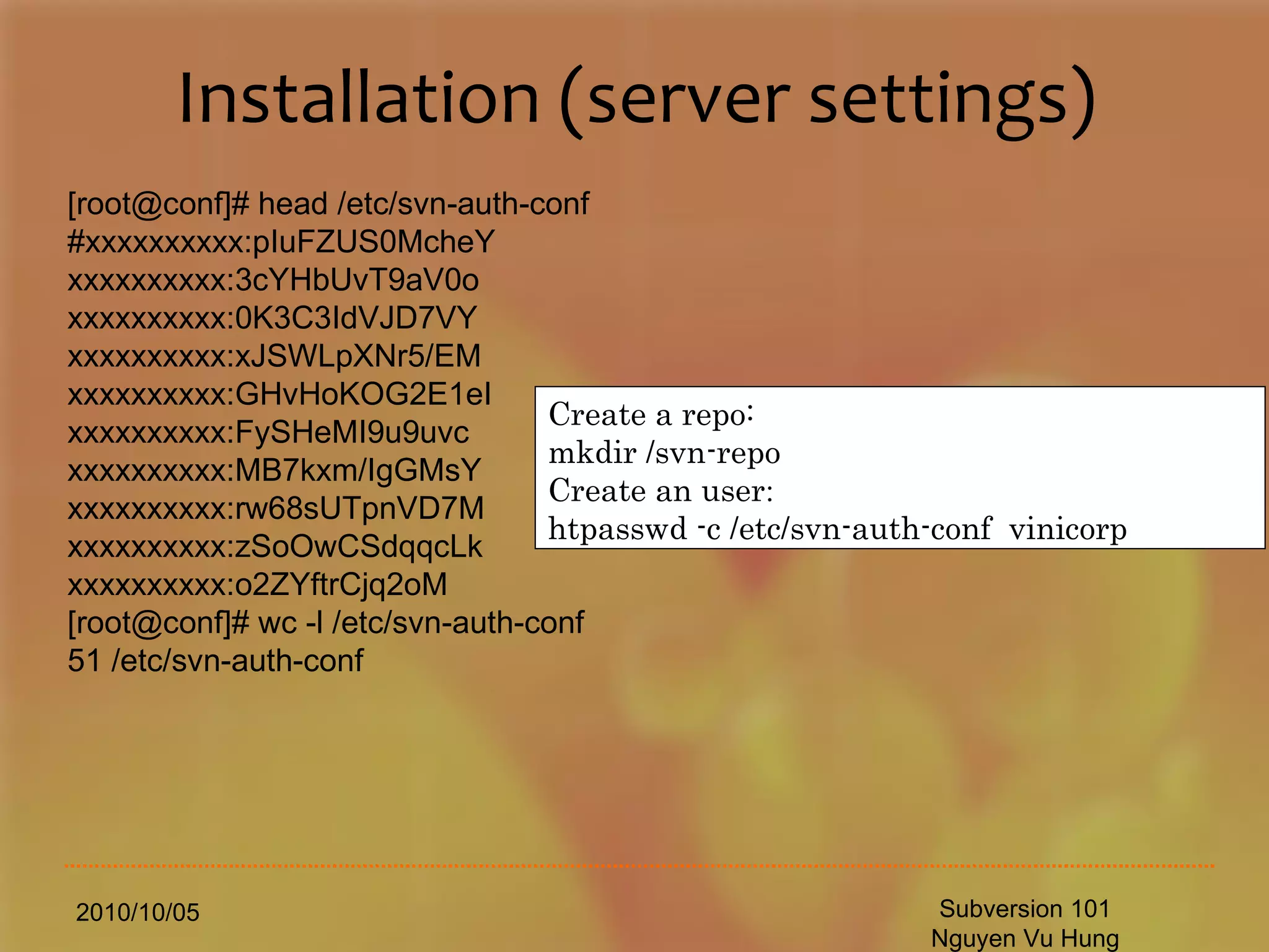 Installation (server settings) 2010/10/05 Subversion 101 Nguyen Vu Hung [root@conf]# head /etc/svn-auth-conf #xxxxxxxxxx:pIuFZUS0McheY xxxxxxxxxx:3cYHbUvT9aV0o xxxxxxxxxx:0K3C3IdVJD7VY xxxxxxxxxx:xJSWLpXNr5/EM xxxxxxxxxx:GHvHoKOG2E1eI xxxxxxxxxx:FySHeMI9u9uvc xxxxxxxxxx:MB7kxm/IgGMsY xxxxxxxxxx:rw68sUTpnVD7M xxxxxxxxxx:zSoOwCSdqqcLk xxxxxxxxxx:o2ZYftrCjq2oM [root@conf]# wc -l /etc/svn-auth-conf 51 /etc/svn-auth-conf Create a repo: mkdir /svn-repo Create an user : htpasswd -c /etc/svn-auth-conf  vinicorp 