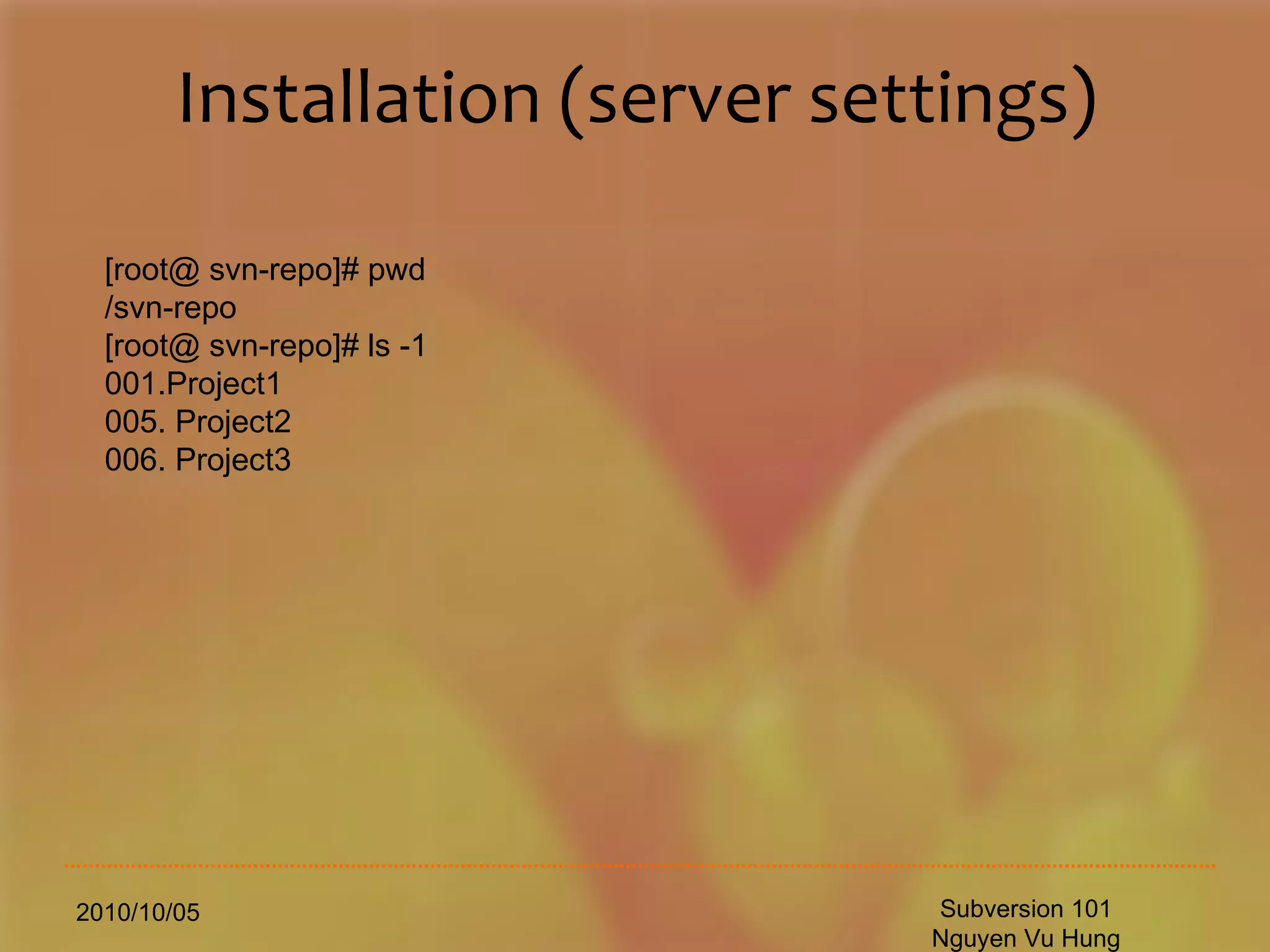 Installation (server settings) 2010/10/05 Subversion 101 Nguyen Vu Hung [root@ svn-repo]# pwd /svn-repo [root@ svn-repo]# ls -1 001.Project1 005. Project2 006. Project3 