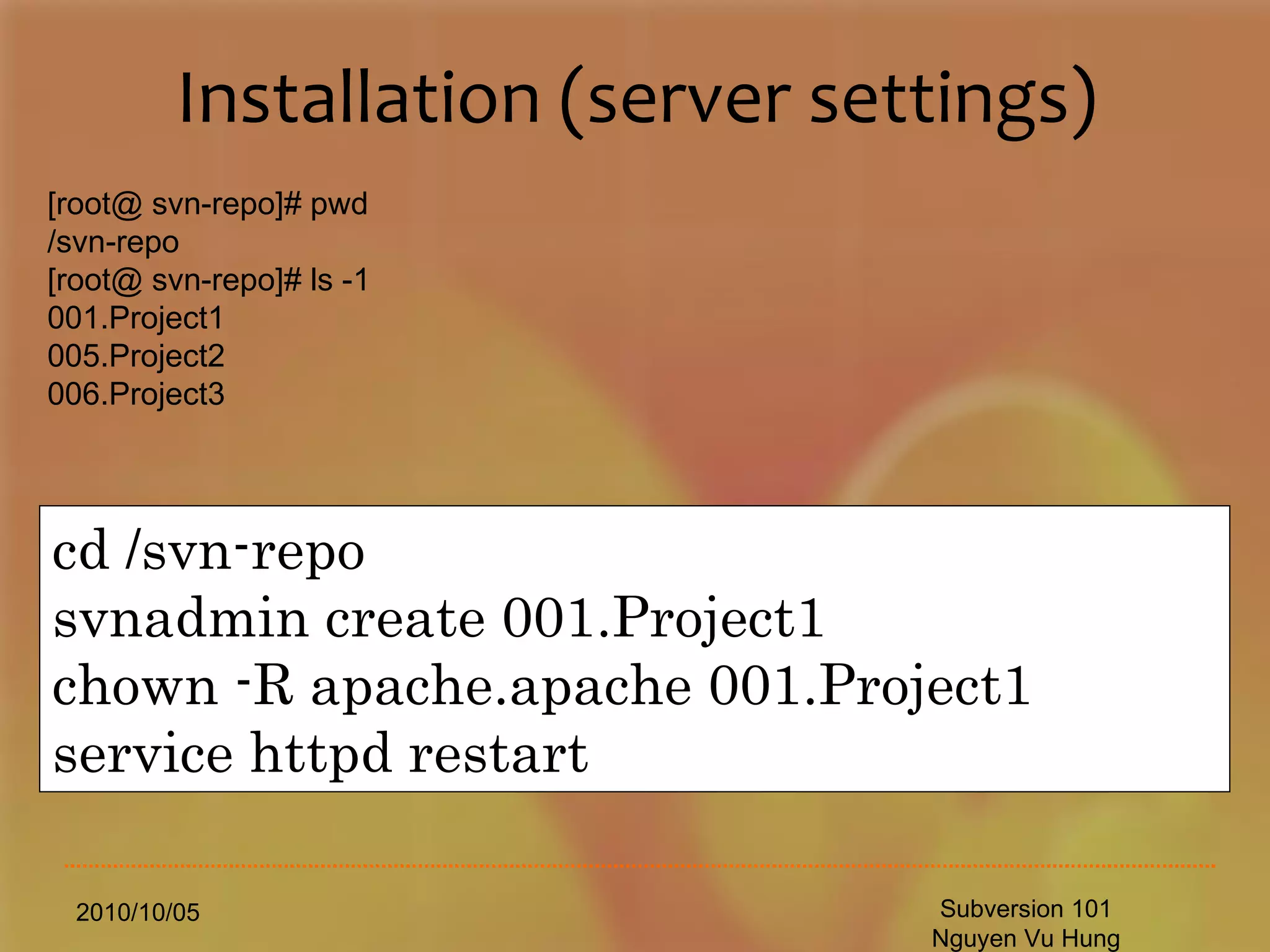 Installation (server settings) 2010/10/05 Subversion 101 Nguyen Vu Hung [root@ svn-repo]# pwd /svn-repo [root@ svn-repo]# ls -1 001.Project1 005.Project2 006.Project3 cd /svn-repo svnadmin create 001.Project1 chown -R apache.apache 001.Project1 service httpd restart 