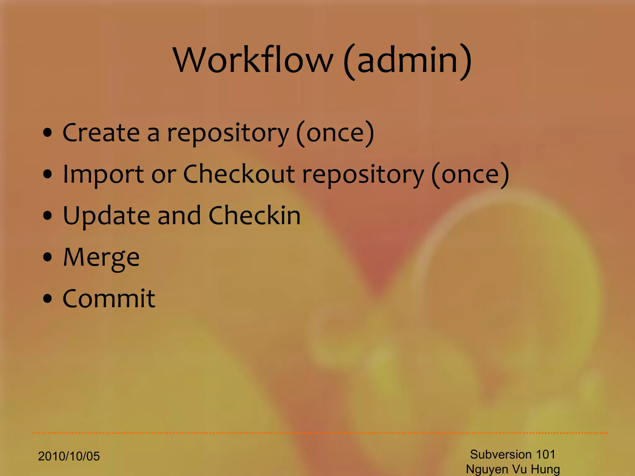 Workflow (admin) Create a repository (once) Import or Checkout repository (once) Update and Checkin Merge Commit 2010/10/05 Subversion 101 Nguyen Vu Hung 