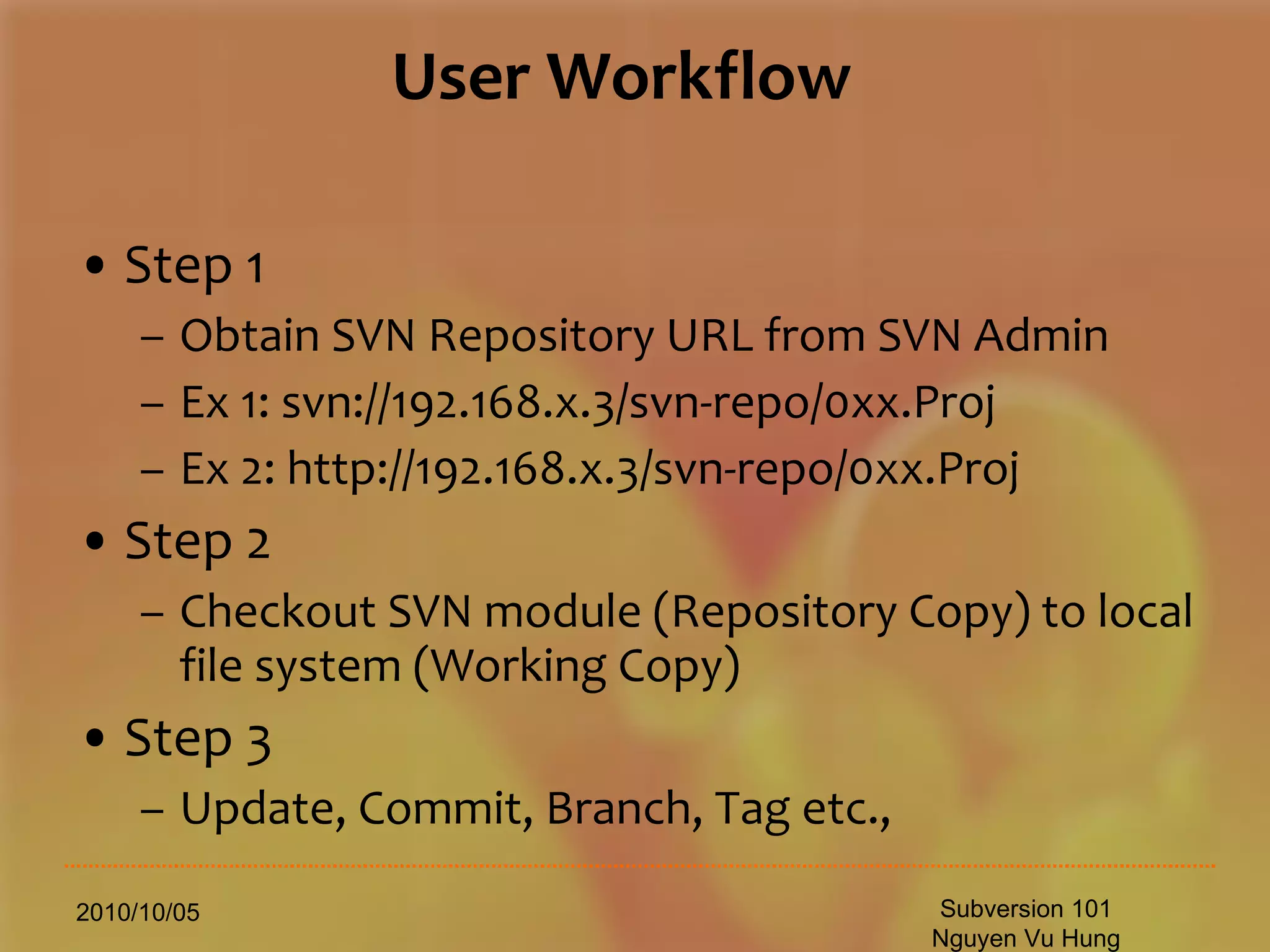 User Workflow Step 1 Obtain SVN Repository URL from SVN Admin Ex 1: svn://192.168.x.3/svn-repo/0xx.Proj Ex 2: http://192.168.x.3/svn-repo/0xx.Proj Step 2 Checkout SVN module (Repository Copy) to local file system (Working Copy) Step 3 Update, Commit, Branch, Tag etc., 2010/10/05 Subversion 101 Nguyen Vu Hung 