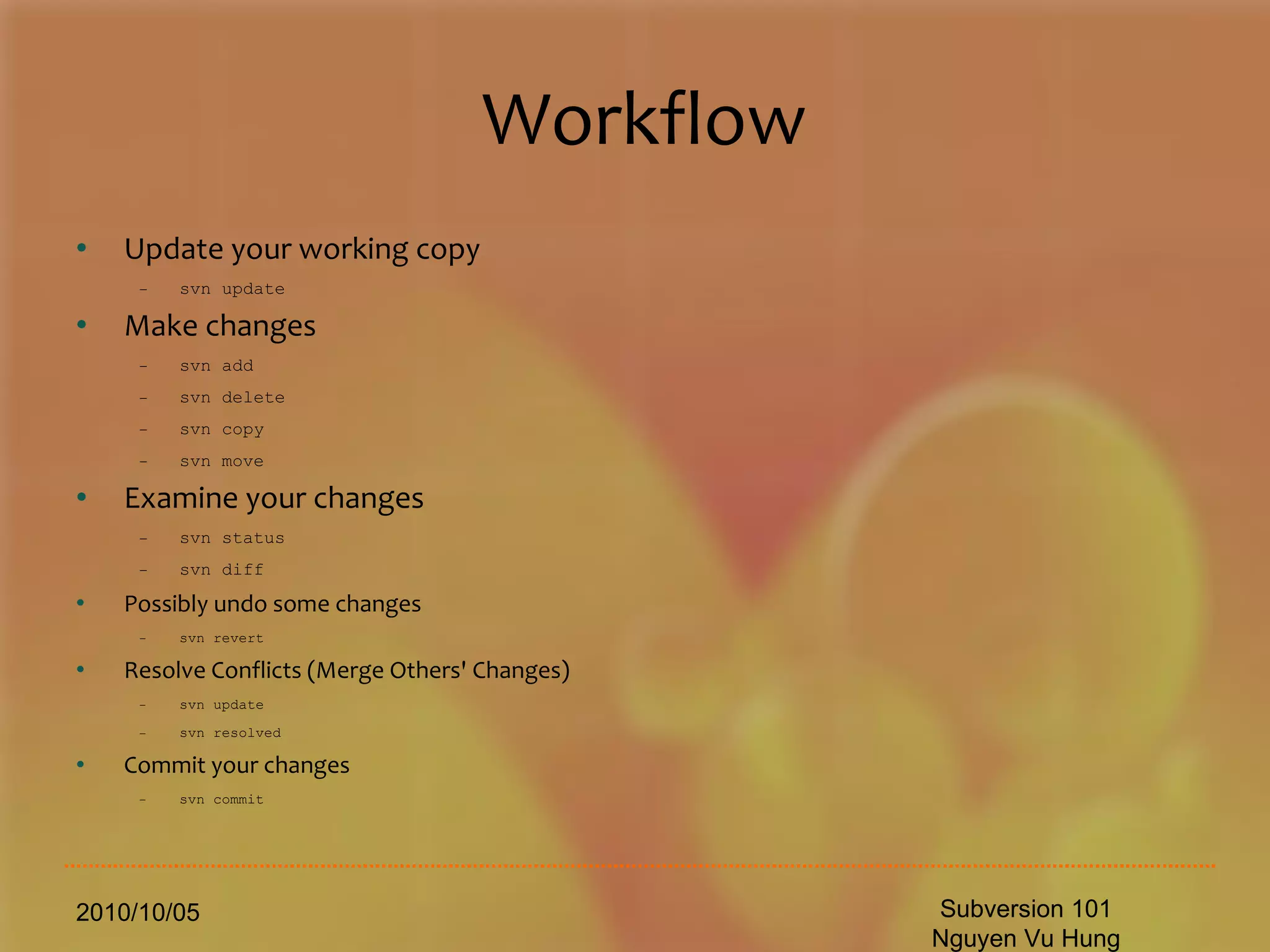 Workflow Update your working copy svn update Make changes svn add svn delete svn copy svn move Examine your changes svn status svn diff Possibly undo some changes svn revert Resolve Conflicts (Merge Others' Changes) svn update svn resolved Commit your changes svn commit 2010/10/05 Subversion 101 Nguyen Vu Hung 