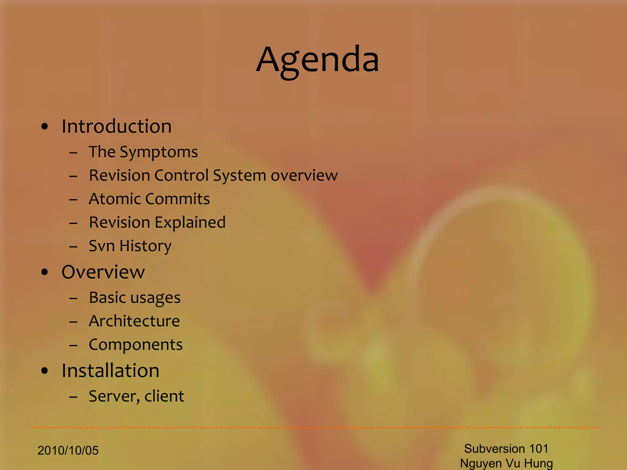 Agenda Introduction The Symptoms Revision Control System overview Atomic Commits Revision Explained Svn History Overview Basic usages Architecture Components Installation  Server, client 2010/10/05 Subversion 101 Nguyen Vu Hung 