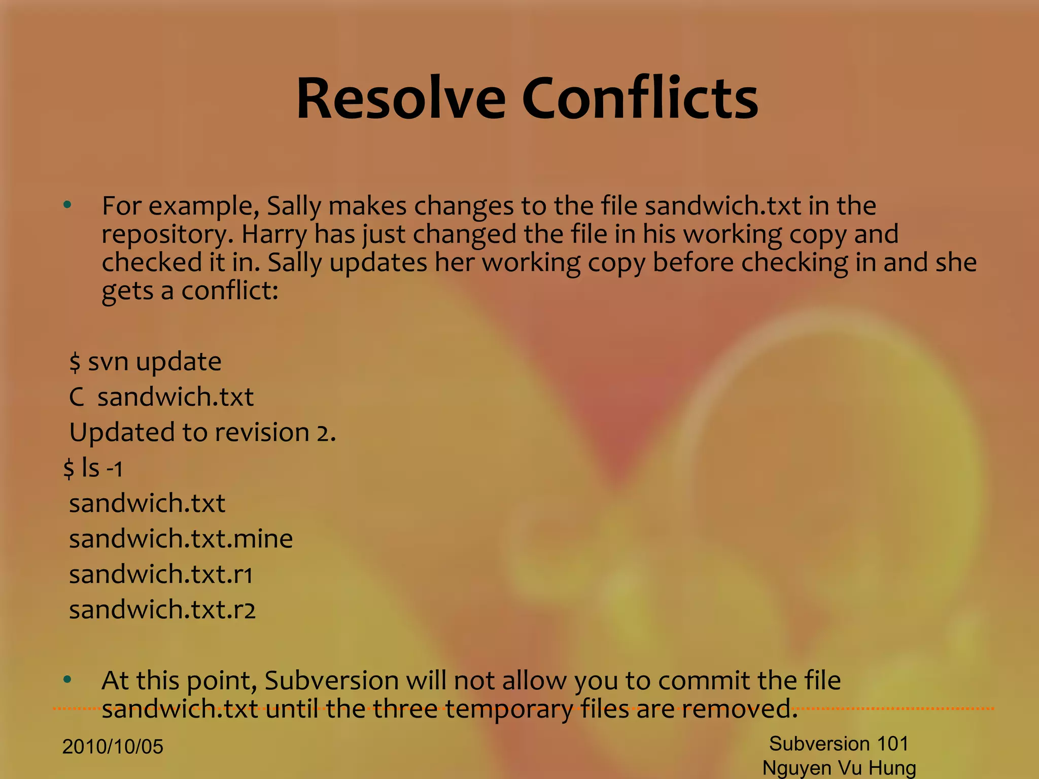 Resolve Conflicts For example, Sally makes changes to the file sandwich.txt in the repository. Harry has just changed the file in his working copy and checked it in. Sally updates her working copy before checking in and she gets a conflict: $ svn update C  sandwich.txt Updated to revision 2. $ ls -1 sandwich.txt sandwich.txt.mine sandwich.txt.r1 sandwich.txt.r2 At this point, Subversion will not allow you to commit the file sandwich.txt until the three temporary files are removed. 2010/10/05 Subversion 101 Nguyen Vu Hung 